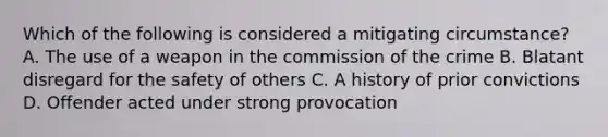 Which of the following is considered a mitigating circumstance? A. The use of a weapon in the commission of the crime B. Blatant disregard for the safety of others C. A history of prior convictions D. Offender acted under strong provocation