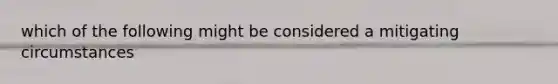 which of the following might be considered a mitigating circumstances