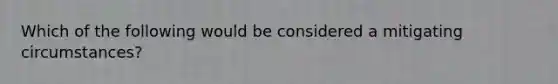 Which of the following would be considered a mitigating circumstances?