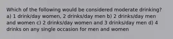 Which of the following would be considered moderate drinking? a) 1 drink/day women, 2 drinks/day men b) 2 drinks/day men and women c) 2 drinks/day women and 3 drinks/day men d) 4 drinks on any single occasion for men and women