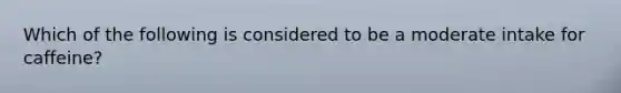 Which of the following is considered to be a moderate intake for caffeine?