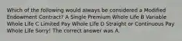 Which of the following would always be considered a Modified Endowment Contract? A Single Premium Whole Life B Variable Whole Life C Limited Pay Whole Life D Straight or Continuous Pay Whole Life Sorry! The correct answer was A.