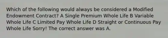 Which of the following would always be considered a Modified Endowment Contract? A Single Premium Whole Life B Variable Whole Life C Limited Pay Whole Life D Straight or Continuous Pay Whole Life Sorry! The correct answer was A.