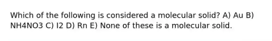 Which of the following is considered a molecular solid? A) Au B) NH4NO3 C) I2 D) Rn E) None of these is a molecular solid.