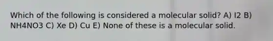 Which of the following is considered a molecular solid? A) I2 B) NH4NO3 C) Xe D) Cu E) None of these is a molecular solid.