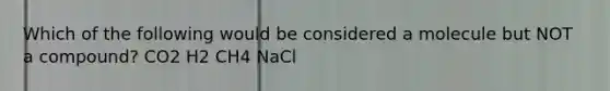 Which of the following would be considered a molecule but NOT a compound? CO2 H2 CH4 NaCl