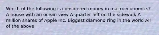 Which of the following is considered money in macroeconomics? A house with an ocean view A quarter left on the sidewalk A million shares of Apple Inc. Biggest diamond ring in the world All of the above