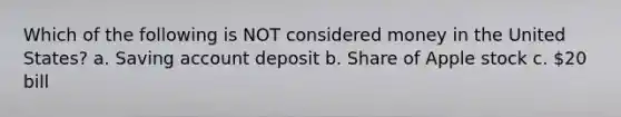 Which of the following is NOT considered money in the United States? a. Saving account deposit b. Share of Apple stock c. 20 bill