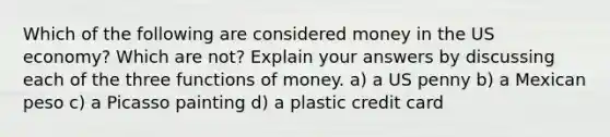 Which of the following are considered money in the US economy? Which are not? Explain your answers by discussing each of the three functions of money. a) a US penny b) a Mexican peso c) a Picasso painting d) a plastic credit card