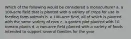 Which of the following would be considered a monoculture? a. a 100-acre field that is planted with a variety of crops for use in feeding farm animals b. a 100-acre field, all of which is planted with the same variety of corn c. a garden plot planted with 10 tomato plants d. a two-acre field planted with a variety of foods intended to support several families for the year