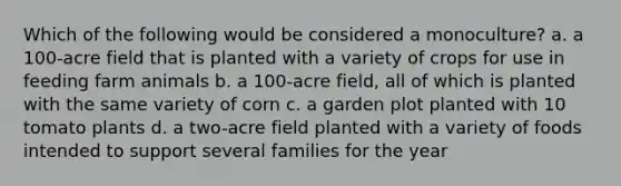 Which of the following would be considered a monoculture? a. a 100-acre field that is planted with a variety of crops for use in feeding farm animals b. a 100-acre field, all of which is planted with the same variety of corn c. a garden plot planted with 10 tomato plants d. a two-acre field planted with a variety of foods intended to support several families for the year