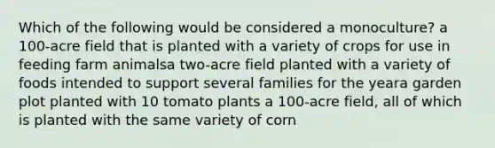 Which of the following would be considered a monoculture? a 100-acre field that is planted with a variety of crops for use in feeding farm animalsa two-acre field planted with a variety of foods intended to support several families for the yeara garden plot planted with 10 tomato plants a 100-acre field, all of which is planted with the same variety of corn