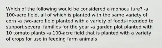 Which of the following would be considered a monoculture? -a 100-acre field, all of which is planted with the same variety of corn -a two-acre field planted with a variety of foods intended to support several families for the year -a garden plot planted with 10 tomato plants -a 100-acre field that is planted with a variety of crops for use in feeding farm animals