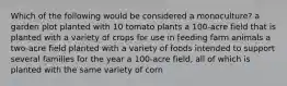 Which of the following would be considered a monoculture? a garden plot planted with 10 tomato plants a 100-acre field that is planted with a variety of crops for use in feeding farm animals a two-acre field planted with a variety of foods intended to support several families for the year a 100-acre field, all of which is planted with the same variety of corn