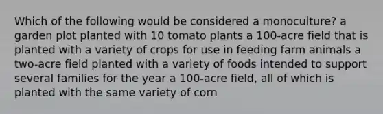 Which of the following would be considered a monoculture? a garden plot planted with 10 tomato plants a 100-acre field that is planted with a variety of crops for use in feeding farm animals a two-acre field planted with a variety of foods intended to support several families for the year a 100-acre field, all of which is planted with the same variety of corn