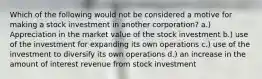 Which of the following would not be considered a motive for making a stock investment in another corporation? a.) Appreciation in the market value of the stock investment b.) use of the investment for expanding its own operations c.) use of the investment to diversify its own operations d.) an increase in the amount of interest revenue from stock investment