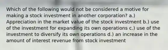 Which of the following would not be considered a motive for making a stock investment in another corporation? a.) Appreciation in the market value of the stock investment b.) use of the investment for expanding its own operations c.) use of the investment to diversify its own operations d.) an increase in the amount of interest revenue from stock investment