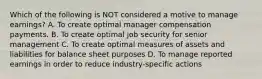 Which of the following is NOT considered a motive to manage earnings? A. To create optimal manager compensation payments. B. To create optimal job security for senior management C. To create optimal measures of assets and liabilities for balance sheet purposes D. To manage reported earnings in order to reduce industry-specific actions