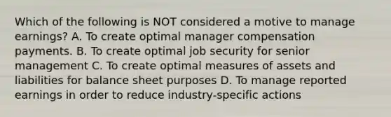 Which of the following is NOT considered a motive to manage earnings? A. To create optimal manager compensation payments. B. To create optimal job security for senior management C. To create optimal measures of assets and liabilities for balance sheet purposes D. To manage reported earnings in order to reduce industry-specific actions