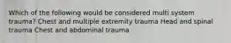 Which of the following would be considered multi system trauma? Chest and multiple extremity trauma Head and spinal trauma Chest and abdominal trauma