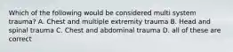 Which of the following would be considered multi system trauma? A. Chest and multiple extremity trauma B. Head and spinal trauma C. Chest and abdominal trauma D. all of these are correct