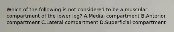 Which of the following is not considered to be a muscular compartment of the lower leg? A.Medial compartment B.Anterior compartment C.Lateral compartment D.Superficial compartment