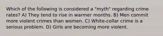 Which of the following is considered a "myth" regarding crime rates? A) They tend to rise in warmer months. B) Men commit more violent crimes than women. C) White-collar crime is a serious problem. D) Girls are becoming more violent.