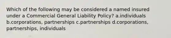 Which of the following may be considered a named insured under a Commercial General Liability Policy? a.individuals b.corporations, partnerships c.partnerships d.corporations, partnerships, individuals