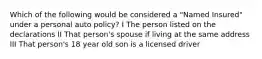 Which of the following would be considered a "Named Insured" under a personal auto policy? I The person listed on the declarations II That person's spouse if living at the same address III That person's 18 year old son is a licensed driver