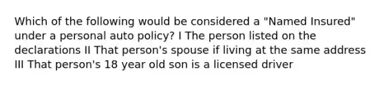 Which of the following would be considered a "Named Insured" under a personal auto policy? I The person listed on the declarations II That person's spouse if living at the same address III That person's 18 year old son is a licensed driver