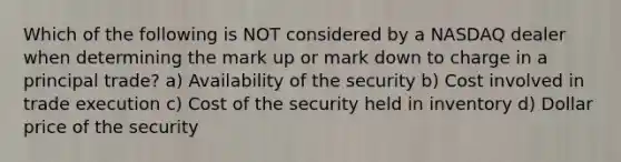 Which of the following is NOT considered by a NASDAQ dealer when determining the mark up or mark down to charge in a principal trade? a) Availability of the security b) Cost involved in trade execution c) Cost of the security held in inventory d) Dollar price of the security