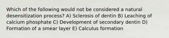 Which of the following would not be considered a natural desensitization process? A) Sclerosis of dentin B) Leaching of calcium phosphate C) Development of secondary dentin D) Formation of a smear layer E) Calculus formation