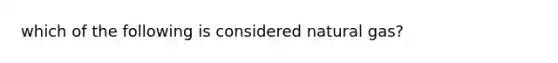 which of the following is considered natural gas?