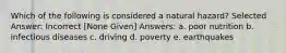 Which of the following is considered a natural hazard? Selected Answer: Incorrect [None Given] Answers: a. poor nutrition b. infectious diseases c. driving d. poverty e. earthquakes