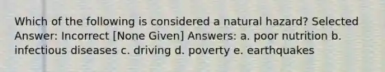 Which of the following is considered a natural hazard? Selected Answer: Incorrect [None Given] Answers: a. poor nutrition b. infectious diseases c. driving d. poverty e. earthquakes