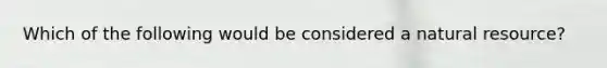 Which of the following would be considered a natural resource?