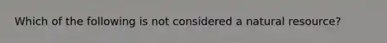 Which of the following is not considered a natural resource?