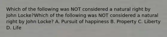 Which of the following was NOT considered a natural right by John Locke?Which of the following was NOT considered a natural right by John Locke? A. Pursuit of happiness B. Property C. Liberty D. Life