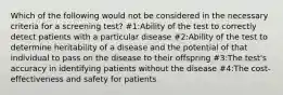 Which of the following would not be considered in the necessary criteria for a screening test? #1:Ability of the test to correctly detect patients with a particular disease #2:Ability of the test to determine heritability of a disease and the potential of that individual to pass on the disease to their offspring #3:The test's accuracy in identifying patients without the disease #4:The cost-effectiveness and safety for patients