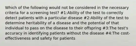 Which of the following would not be considered in the necessary criteria for a screening test? #1:Ability of the test to correctly detect patients with a particular disease #2:Ability of the test to determine heritability of a disease and the potential of that individual to pass on the disease to their offspring #3:The test's accuracy in identifying patients without the disease #4:The cost-effectiveness and safety for patients