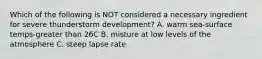 Which of the following is NOT considered a necessary ingredient for severe thunderstorm development? A. warm sea-surface temps-greater than 26C B. misture at low levels of the atmosphere C. steep lapse rate