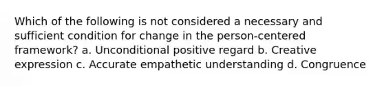 Which of the following is not considered a necessary and sufficient condition for change in the person-centered framework? a. Unconditional positive regard b. Creative expression c. Accurate empathetic understanding d. Congruence