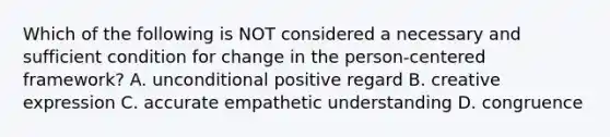 Which of the following is NOT considered a necessary and sufficient condition for change in the person-centered framework? A. unconditional positive regard B. creative expression C. accurate empathetic understanding D. congruence