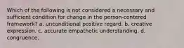 Which of the following is not considered a necessary and sufficient condition for change in the person-centered framework? a. unconditional positive regard. b. creative expression. c. accurate empathetic understanding. d. congruence.