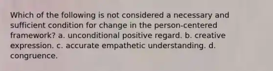 Which of the following is not considered a necessary and sufficient condition for change in the person-centered framework? a. unconditional positive regard. b. creative expression. c. accurate empathetic understanding. d. congruence.