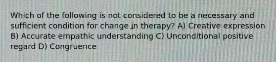 Which of the following is not considered to be a necessary and sufficient condition for change in therapy? A) Creative expression B) Accurate empathic understanding C) Unconditional positive regard D) Congruence