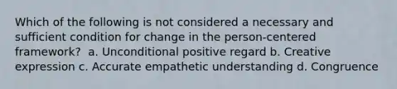 Which of the following is not considered a necessary and sufficient condition for change in the person-centered framework? ​ a. U​nconditional positive regard b. C​reative expression c. A​ccurate empathetic understanding d. C​ongruence