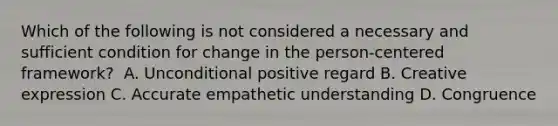 Which of the following is not considered a necessary and sufficient condition for change in the person-centered framework? ​ ​A. Unconditional positive regard ​B. Creative expression ​C. Accurate empathetic understanding ​D. Congruence