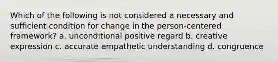 Which of the following is not considered a necessary and sufficient condition for change in the person-centered framework? a. unconditional positive regard b. creative expression c. accurate empathetic understanding d. congruence