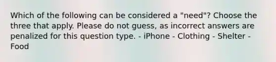 Which of the following can be considered a "need"? Choose the three that apply. Please do not guess, as incorrect answers are penalized for this question type. - iPhone - Clothing - Shelter - Food